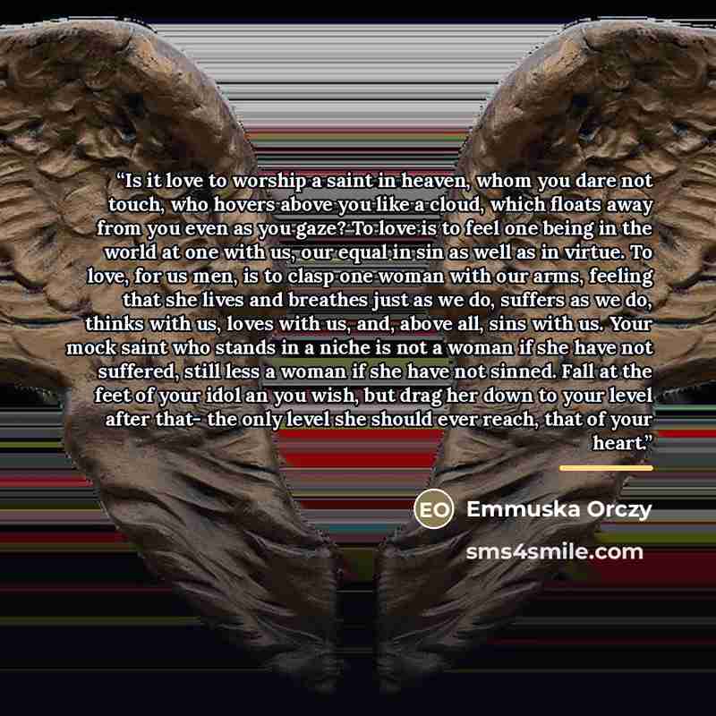 “Is it love to worship a saint in heaven, whom you dare not touch, who hovers above you like a cloud, which floats away from you even as you gaze? To love is to feel one being in the world at one with us, our equal in sin as well as in virtue. To love, for us men, is to clasp one woman with our…” quote by Emmuska Orczy