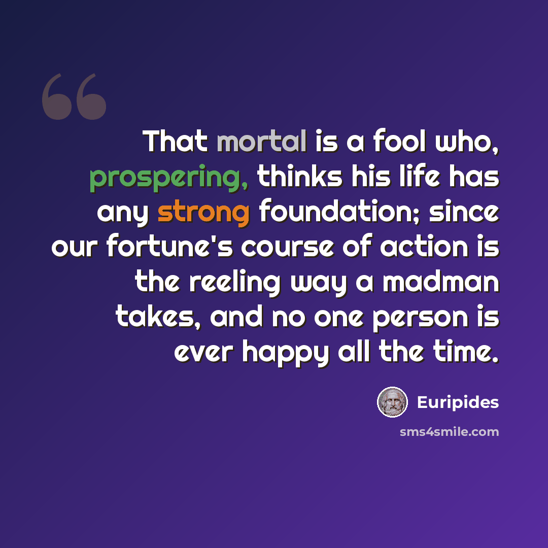 “That mortal is a fool who, prospering, thinks his life has any strong foundation; since our fortune's course of action is the reeling way a madman takes, and no one person is ever happy all the time.” quote by Euripides
