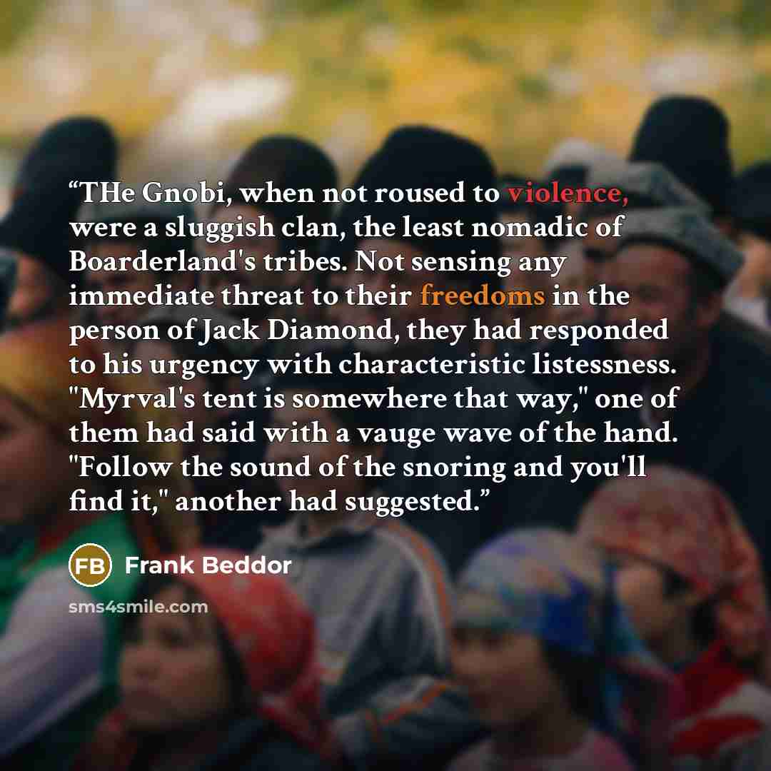 “THe Gnobi, when not roused to violence, were a sluggish clan, the least nomadic of Boarderland's tribes. Not sensing any immediate threat to their freedoms in the person of Jack Diamond, they had responded to his urgency with characteristic listessness. "Myrval's tent is somewhere that way," one…” quote by Frank Beddor