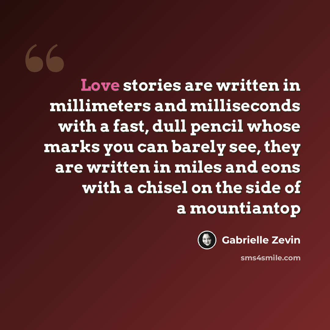 “Love stories are written in millimeters and milliseconds with a fast, dull pencil whose marks you can barely see, they are written in miles and eons with a chisel on the side of a mountiantop” quote by Gabrielle Zevin
