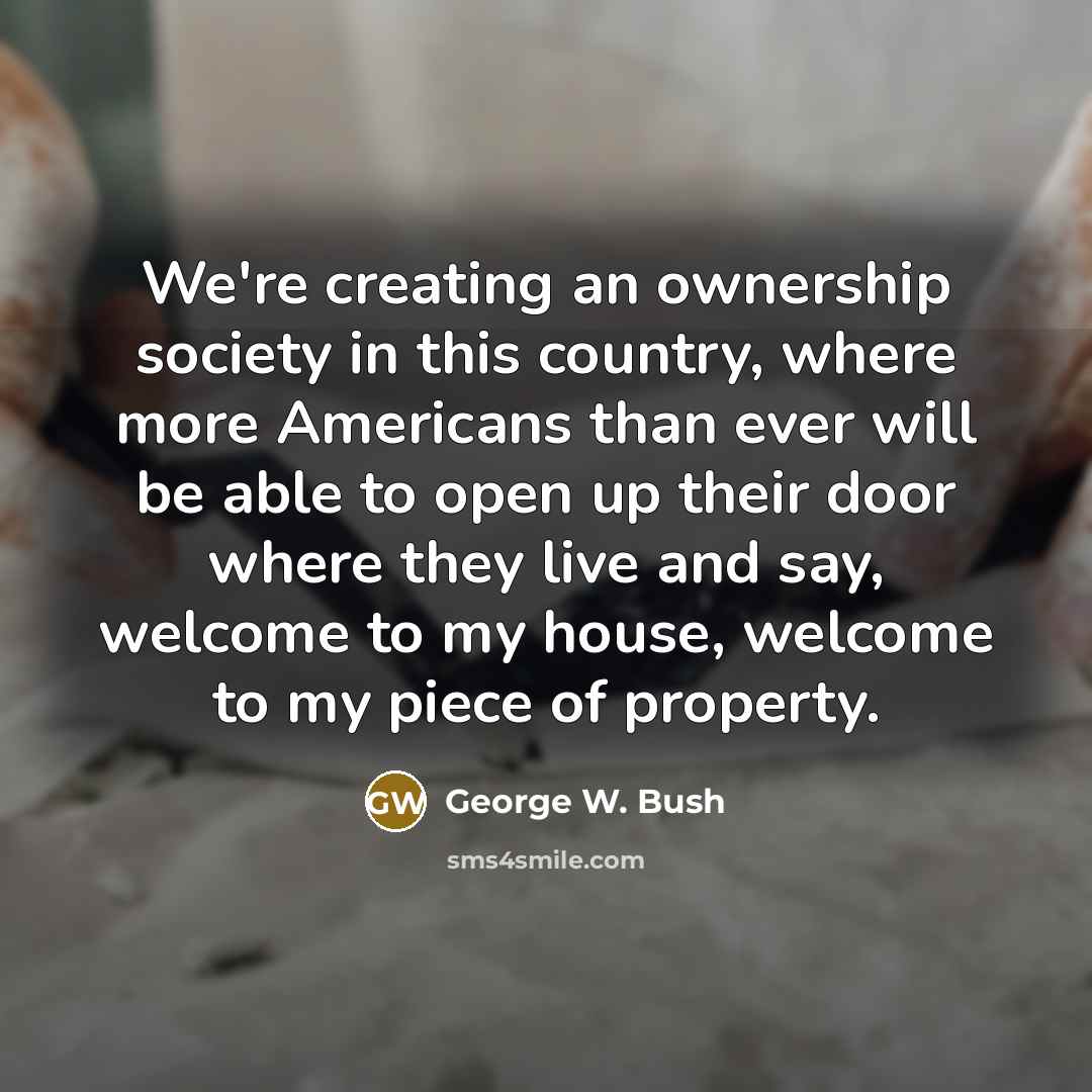 “We're creating an ownership society in this country, where more Americans than ever will be able to open up their door where they live and say, welcome to my house, welcome to my piece of property.” quote by George W. Bush