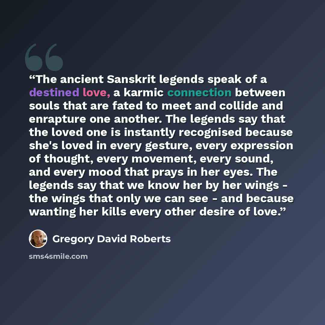 “The ancient Sanskrit legends speak of a destined love, a karmic connection between souls that are fated to meet and collide and enrapture one another. The legends say that the loved one is instantly recognised because she's loved in every gesture, every expression of thought, every movement, every…” quote by Gregory David Roberts