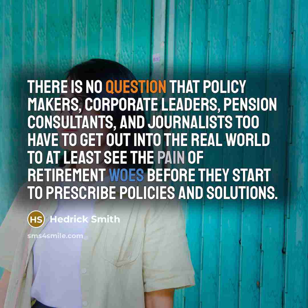 “There is no question that policy makers, corporate leaders, pension consultants, and journalists too have to get out into the real world to at least see the pain of retirement woes before they start to prescribe policies and solutions.” quote by Hedrick Smith