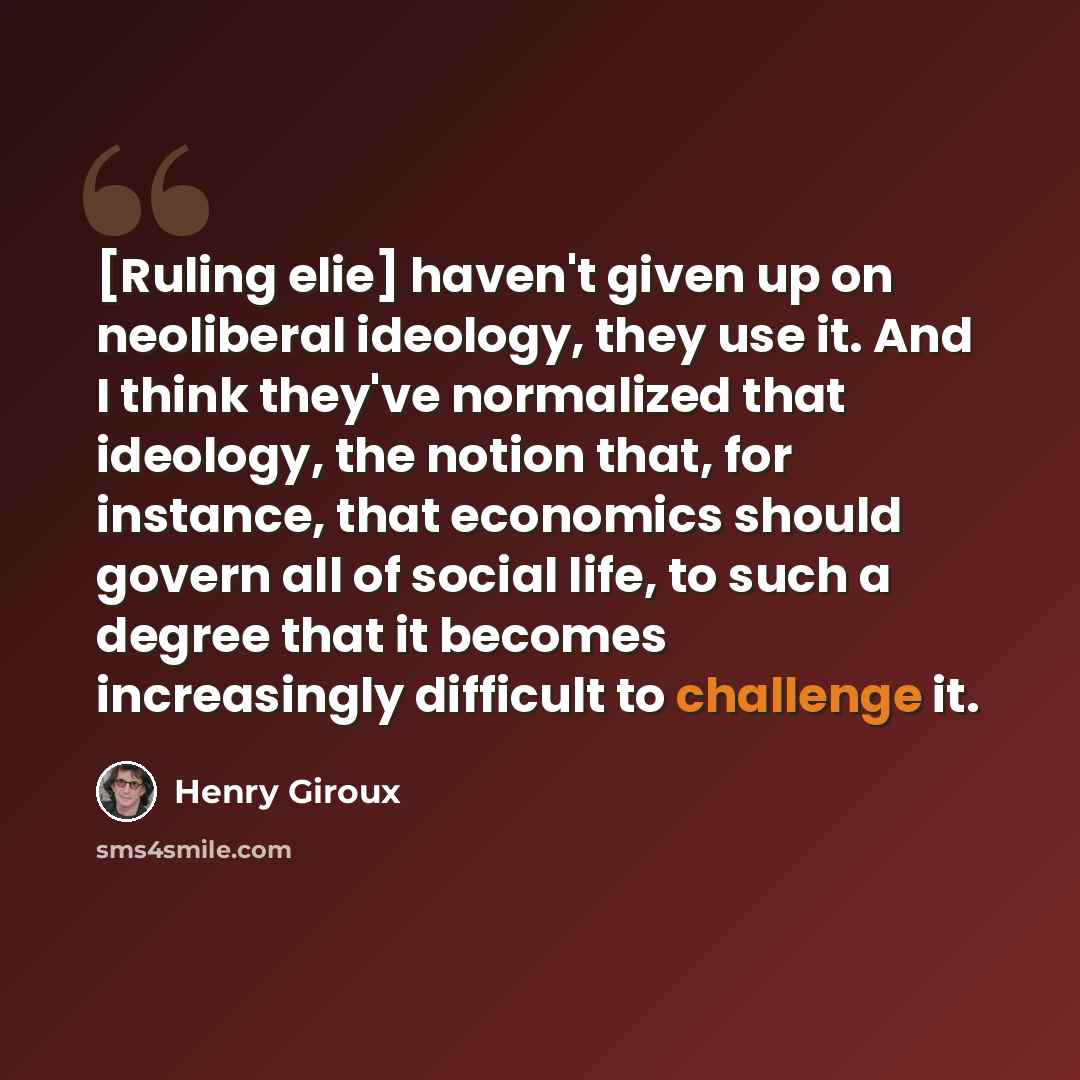 “[Ruling elie] haven't given up on neoliberal ideology, they use it. And I think they've normalized that ideology, the notion that, for instance, that economics should govern all of social life, to such a degree that it becomes increasingly difficult to challenge it.” quote by Henry Giroux