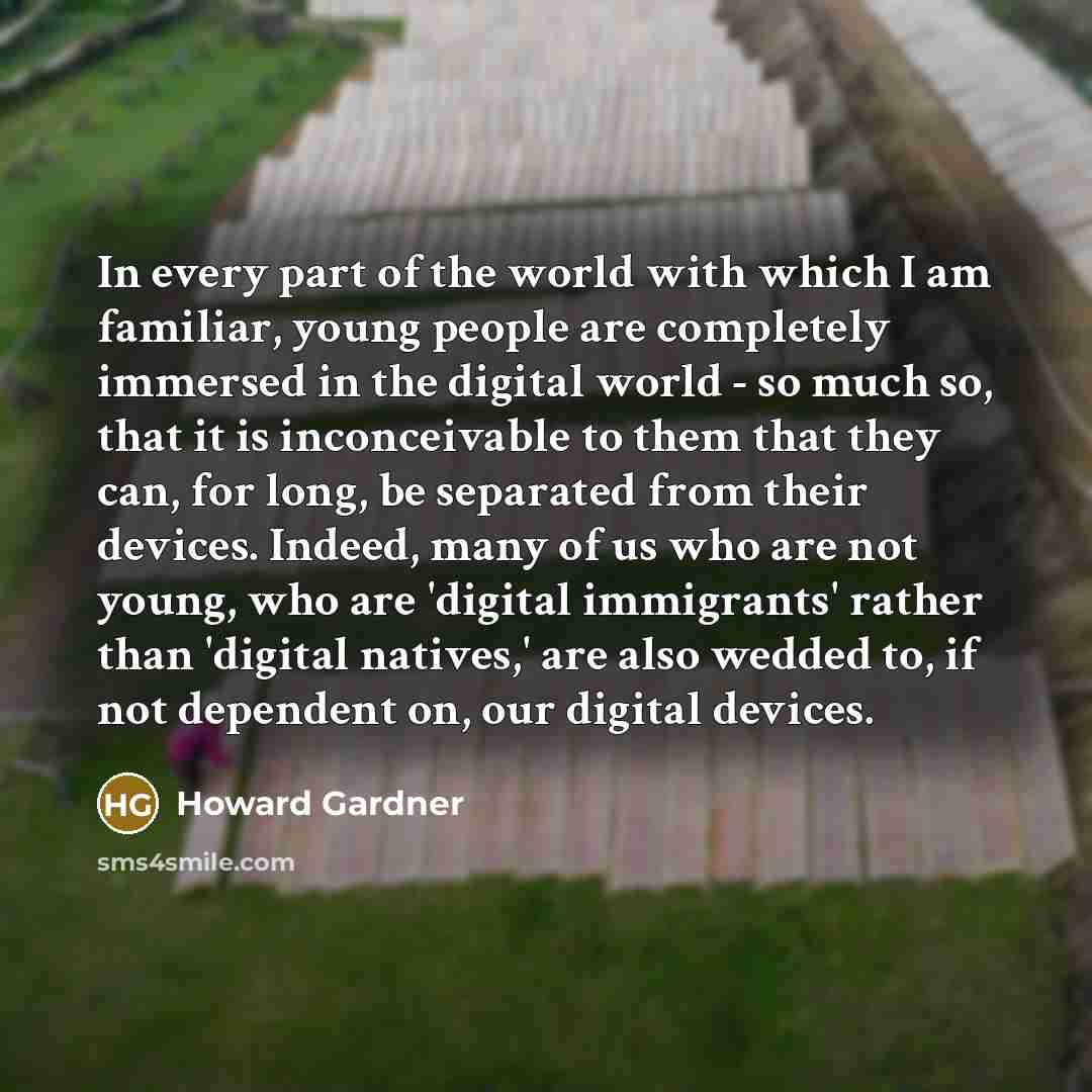 “In every part of the world with which I am familiar, young people are completely immersed in the digital world - so much so, that it is inconceivable to them that they can, for long, be separated from their devices. Indeed, many of us who are not young, who are 'digital immigrants' rather than…” quote by Howard Gardner