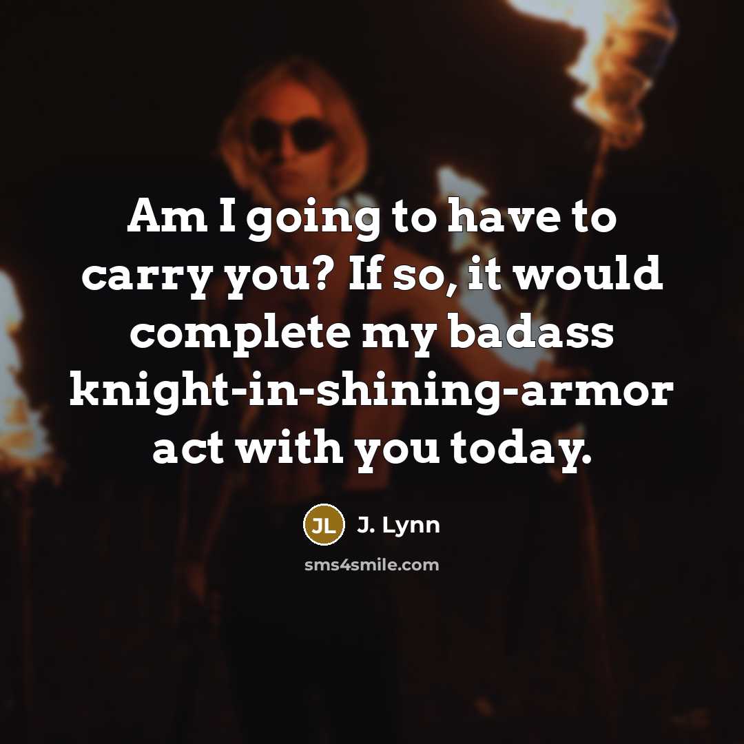 “Am I going to have to carry you? If so, it would complete my badass knight-in-shining-armor act with you today.” quote by J. Lynn