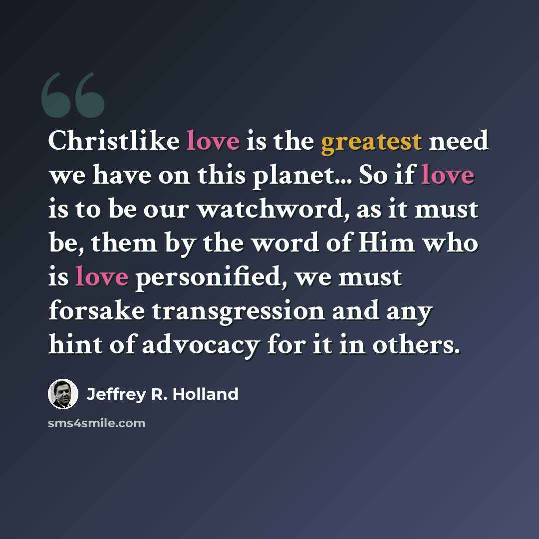 “Christlike love is the greatest need we have on this planet... So if love is to be our watchword, as it must be, them by the word of Him who is love personified, we must forsake transgression and any hint of advocacy for it in others.” quote by Jeffrey R. Holland
