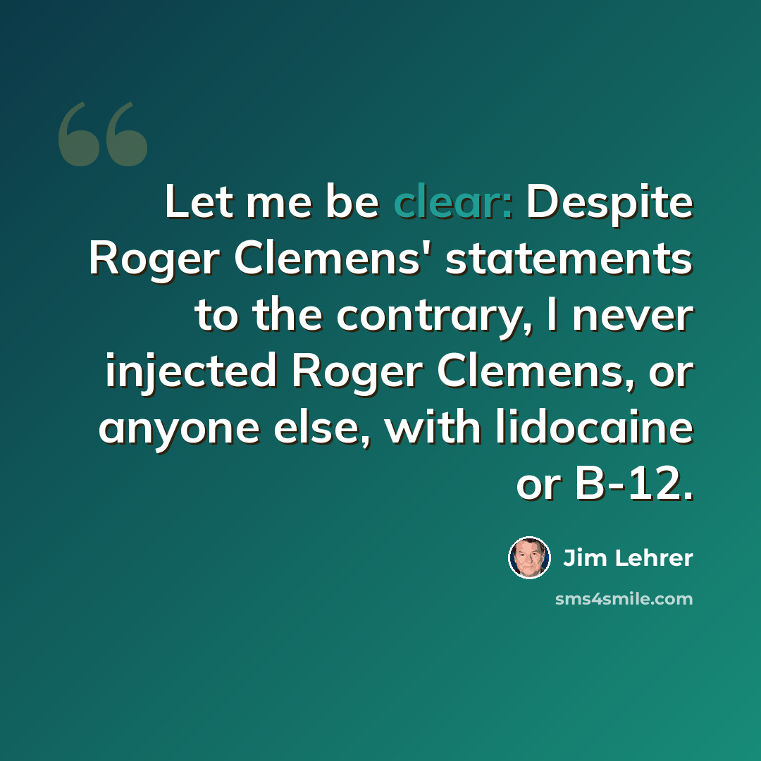 “Let me be clear: Despite Roger Clemens' statements to the contrary, I never injected Roger Clemens, or anyone else, with lidocaine or B-12.” quote by Jim Lehrer