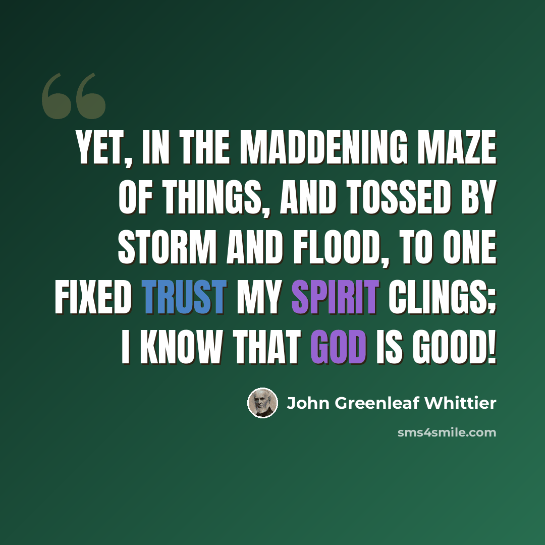 “Yet, in the maddening maze of things, And tossed by storm and flood, To one fixed trust my spirit clings; I know that God is good!” quote by John Greenleaf Whittier