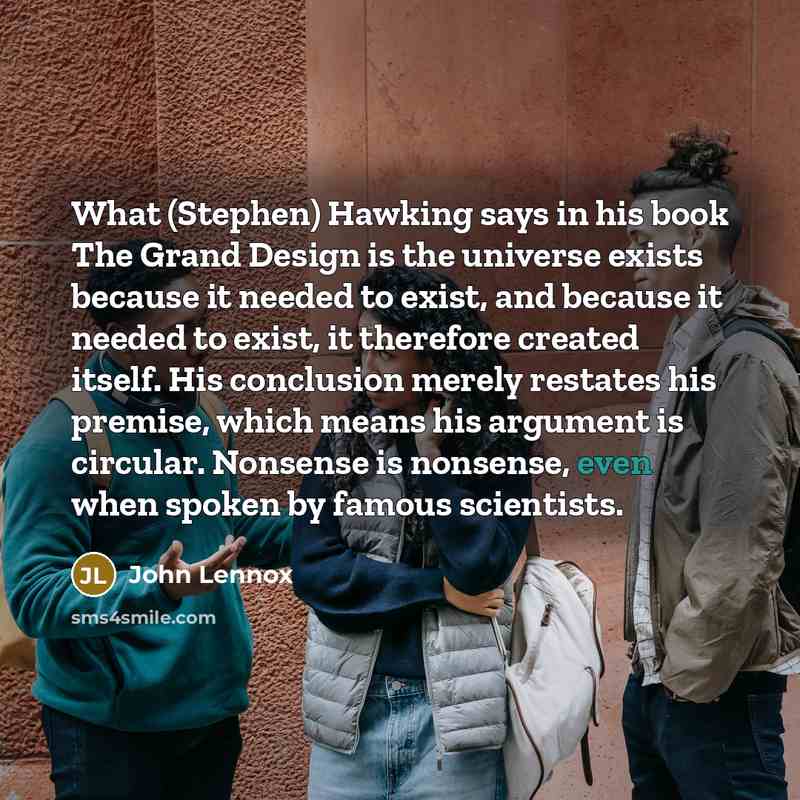“What (Stephen) Hawking says in his book The Grand Design is the universe exists because it needed to exist, and because it needed to exist, it therefore created itself. His conclusion merely restates his premise, which means his argument is circular. Nonsense is nonsense, even when spoken by…” quote by John Lennox