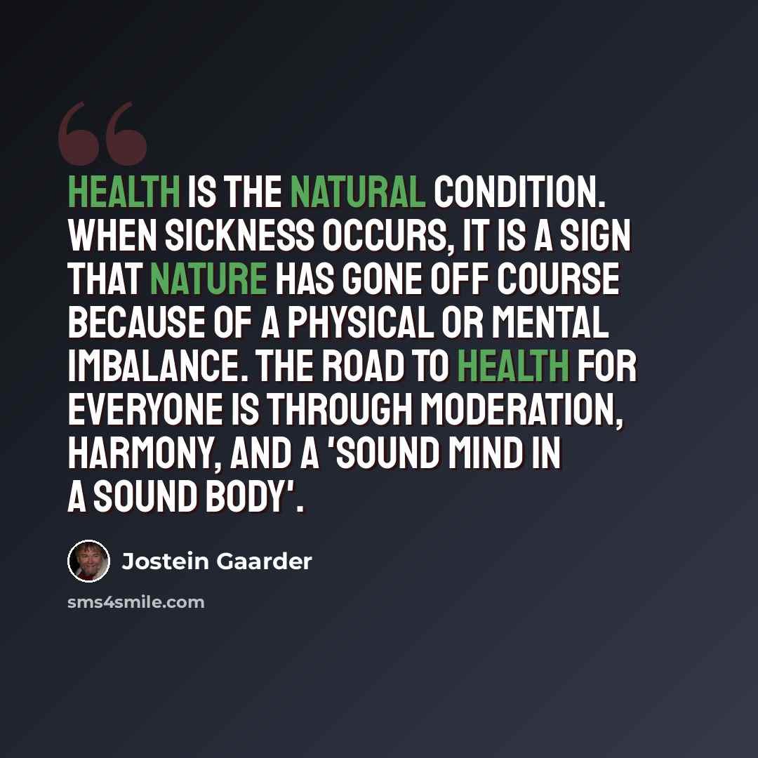 “Health is the natural condition. When sickness occurs, it is a sign that Nature has gone off course because of a physical or mental imbalance. The road to health for everyone is through moderation, harmony, and a 'sound mind in a sound body'.” quote by Jostein Gaarder