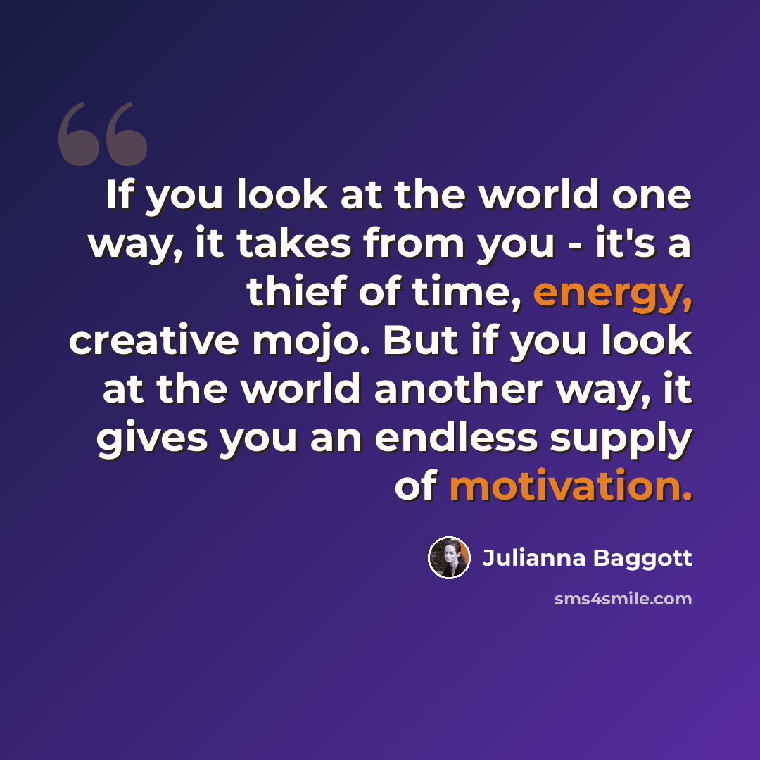 “If you look at the world one way, it takes from you - it's a thief of time, energy, creative mojo. But if you look at the world another way, it gives you an endless supply of motivation.” quote by Julianna Baggott