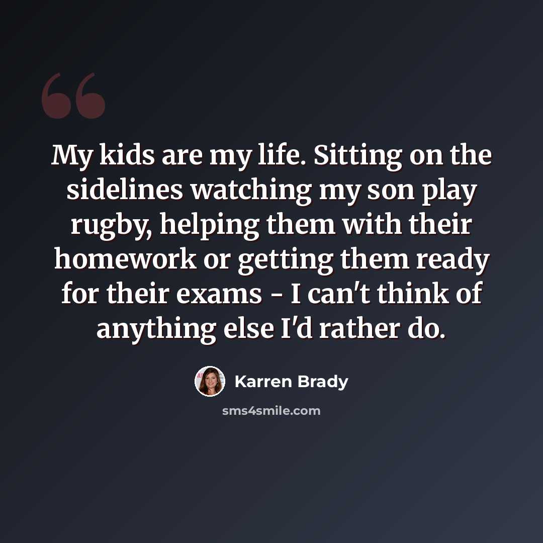 “My kids are my life. Sitting on the sidelines watching my son play rugby, helping them with their homework or getting them ready for their exams - I can't think of anything else I'd rather do.” quote by Karren Brady