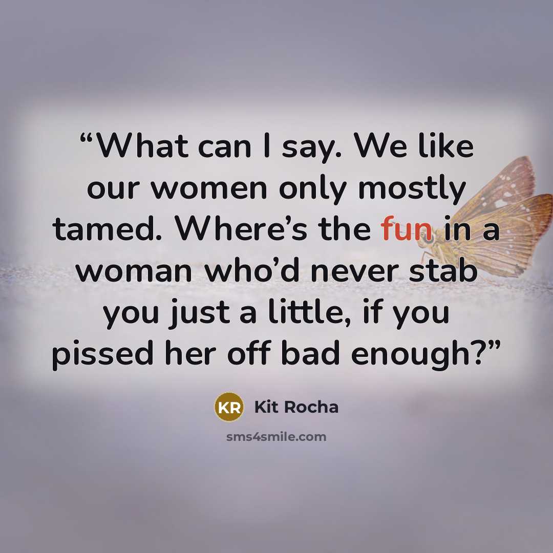 “What can I say. We like our women only mostly tamed. Where’s the fun in a woman who’d never stab you just a little, if you pissed her off bad enough?” quote by Kit Rocha