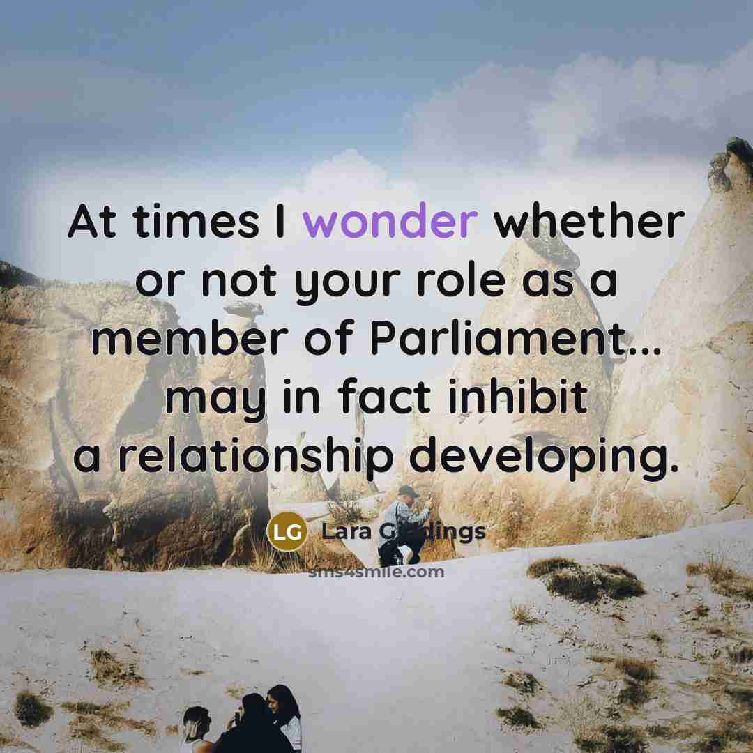 “At times I wonder whether or not your role as a member of Parliament... may in fact inhibit a relationship developing.” quote by Lara Giddings