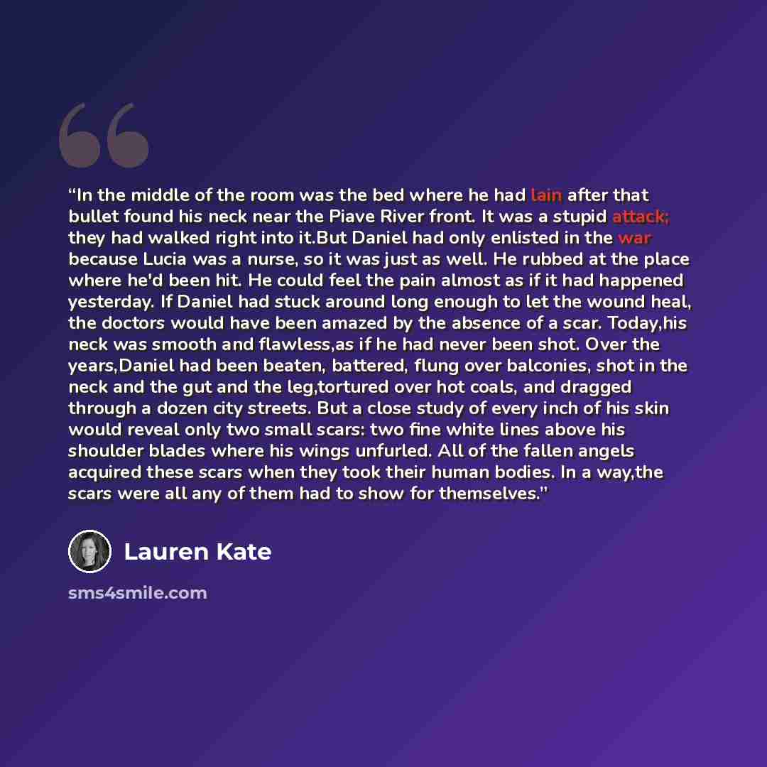 “In the middle of the room was the bed where he had lain after that bullet found his neck near the Piave River front. It was a stupid attack; they had walked right into it.But Daniel had only enlisted in the war because Lucia was a nurse, so it was just as well. He rubbed at the place where he'd…” quote by Lauren Kate
