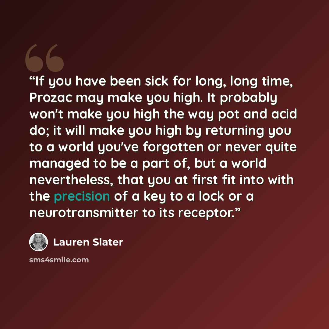 “If you have been sick for long, long time, Prozac may make you high. It probably won't make you high the way pot and acid do; it will make you high by returning you to a world you've forgotten or never quite managed to be a part of, but a world nevertheless, that you at first fit into with the…” quote by Lauren Slater