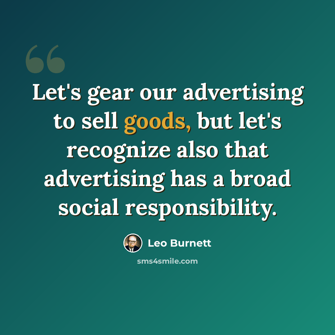 “Let's gear our advertising to sell goods, but let's recognize also that advertising has a broad social responsibility.” quote by Leo Burnett