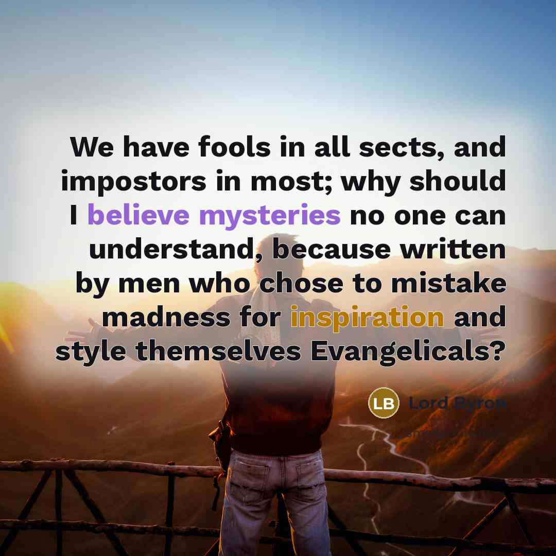 “We have fools in all sects, and impostors in most; why should I believe mysteries no one can understand, because written by men who chose to mistake madness for inspiration and style themselves Evangelicals?” quote by Lord Byron