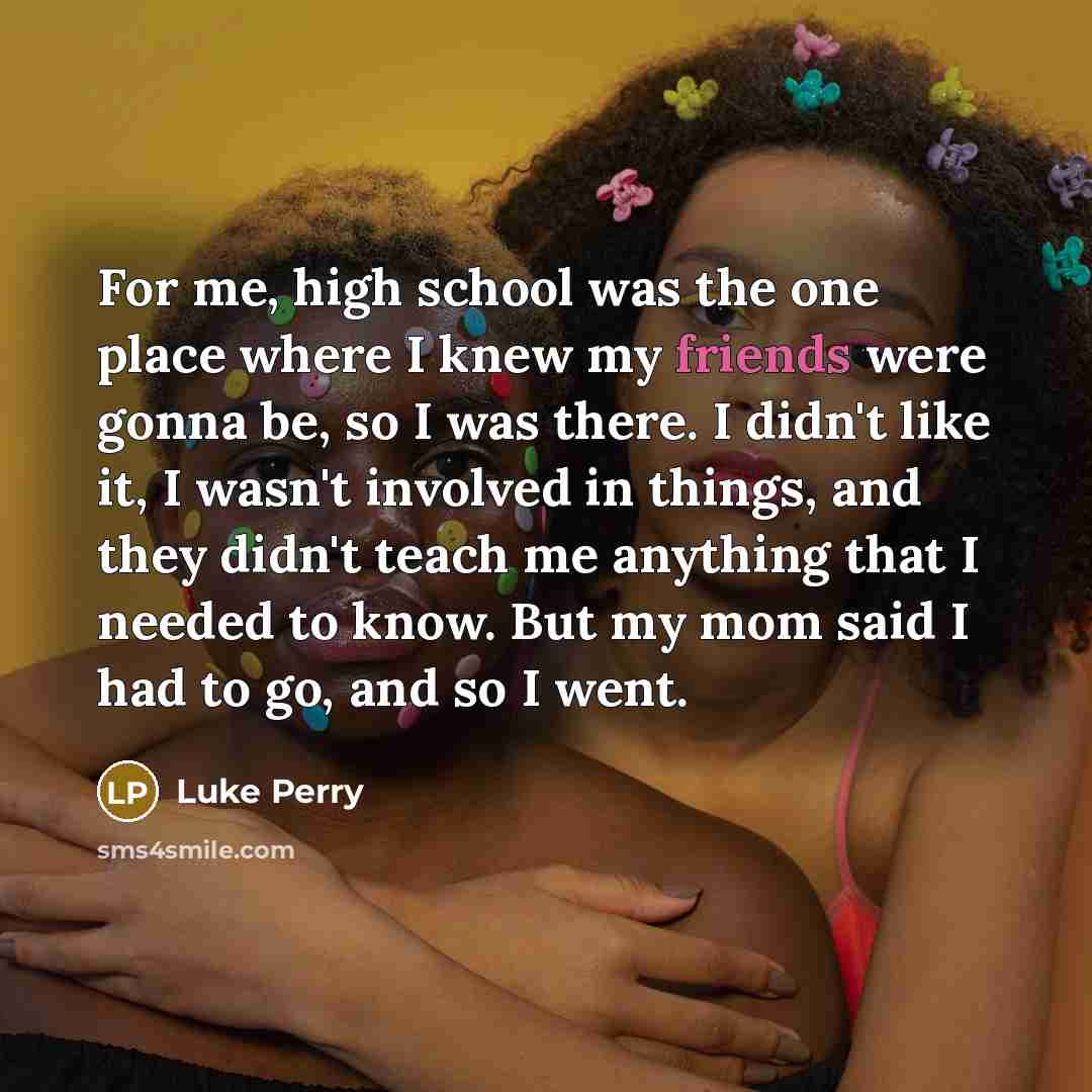 “For me, high school was the one place where I knew my friends were gonna be, so I was there. I didn't like it, I wasn't involved in things, and they didn't teach me anything that I needed to know. But my mom said I had to go, and so I went.” quote by Luke Perry