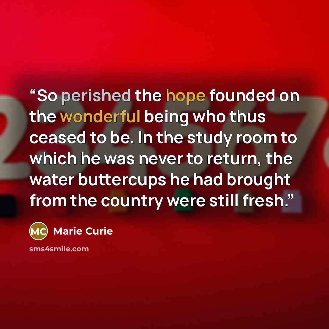 “So perished the hope founded on the wonderful being who thus ceased to be. In the study room to which he was never to return, the water buttercups he had brought from the country were still fresh.” quote by Marie Curie