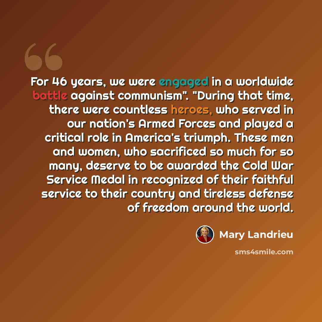“For 46 years, we were engaged in a worldwide battle against communism". "During that time, there were countless heroes, who served in our nation's Armed Forces and played a critical role in America's triumph. These men and women, who sacrificed so much for so many, deserve to be awarded the Cold…” quote by Mary Landrieu
