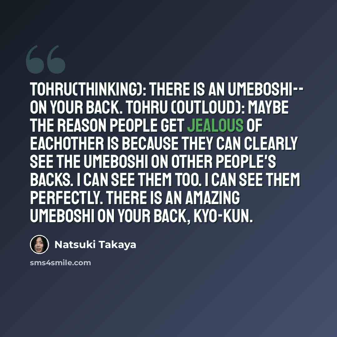 “Tohru(thinking): There is an umeboshi-- on your back. Tohru (outloud): Maybe the reason people get jealous of eachother is because they can clearly see the umeboshi on other people's backs. I can see them too. I can see them perfectly. There is an amazing umeboshi on your back, Kyo-kun.” quote by Natsuki Takaya