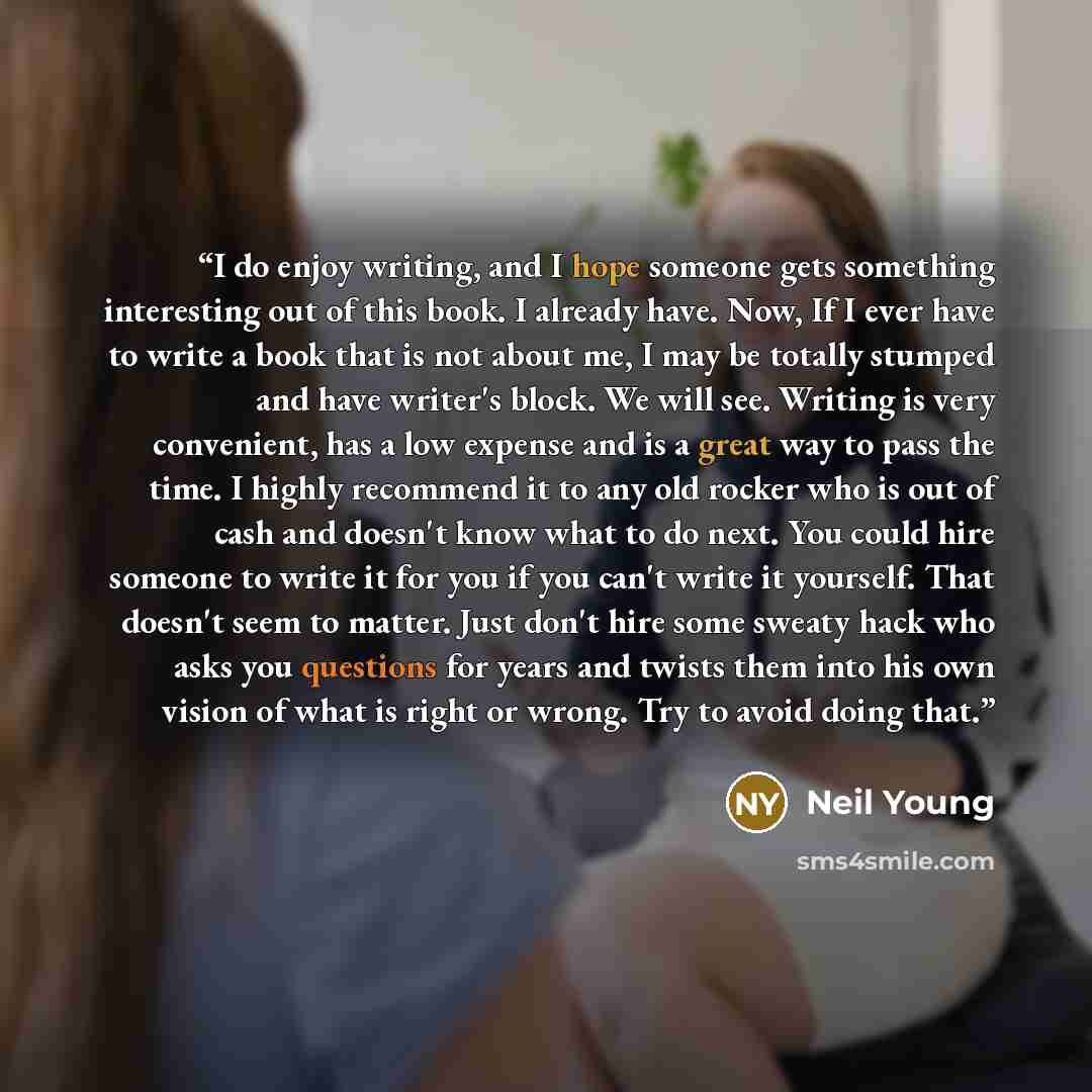 “I do enjoy writing, and I hope someone gets something interesting out of this book. I already have. Now, If I ever have to write a book that is not about me, I may be totally stumped and have writer's block. We will see. Writing is very convenient, has a low expense and is a great way to pass the…” quote by Neil Young