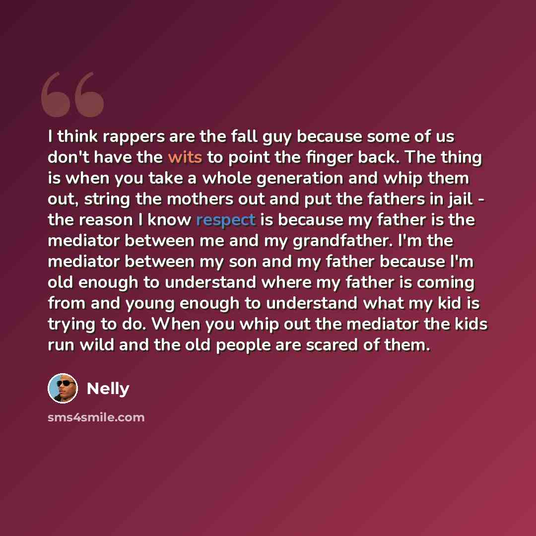 “I think rappers are the fall guy because some of us don't have the wits to point the finger back. The thing is when you take a whole generation and whip them out, string the mothers out and put the fathers in jail - the reason I know respect is because my father is the mediator between me and my…” quote by Nelly