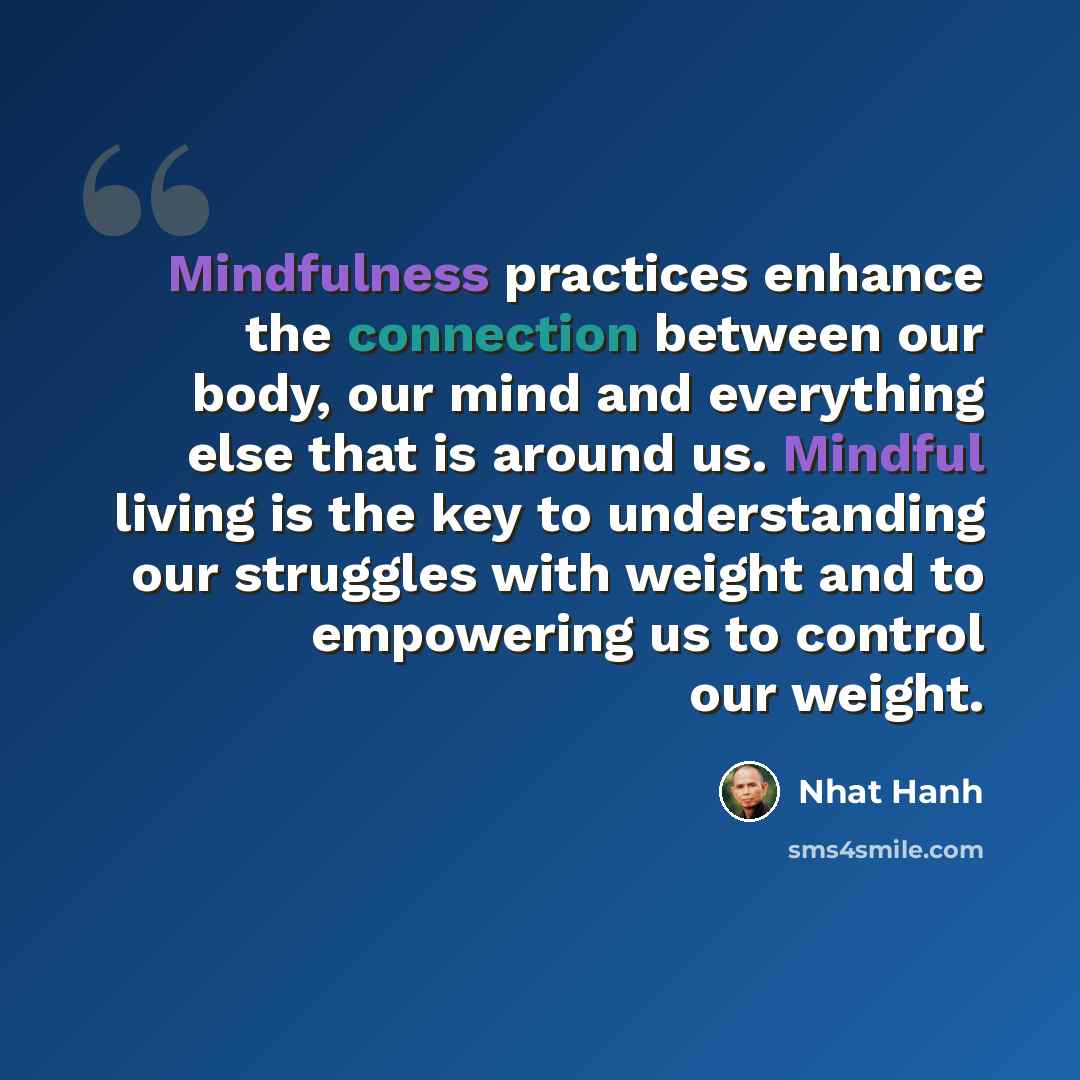 “Mindfulness practices enhance the connection between our body, our mind and everything else that is around us. Mindful living is the key to understanding our struggles with weight and to empowering us to control our weight.” quote by Nhat Hanh