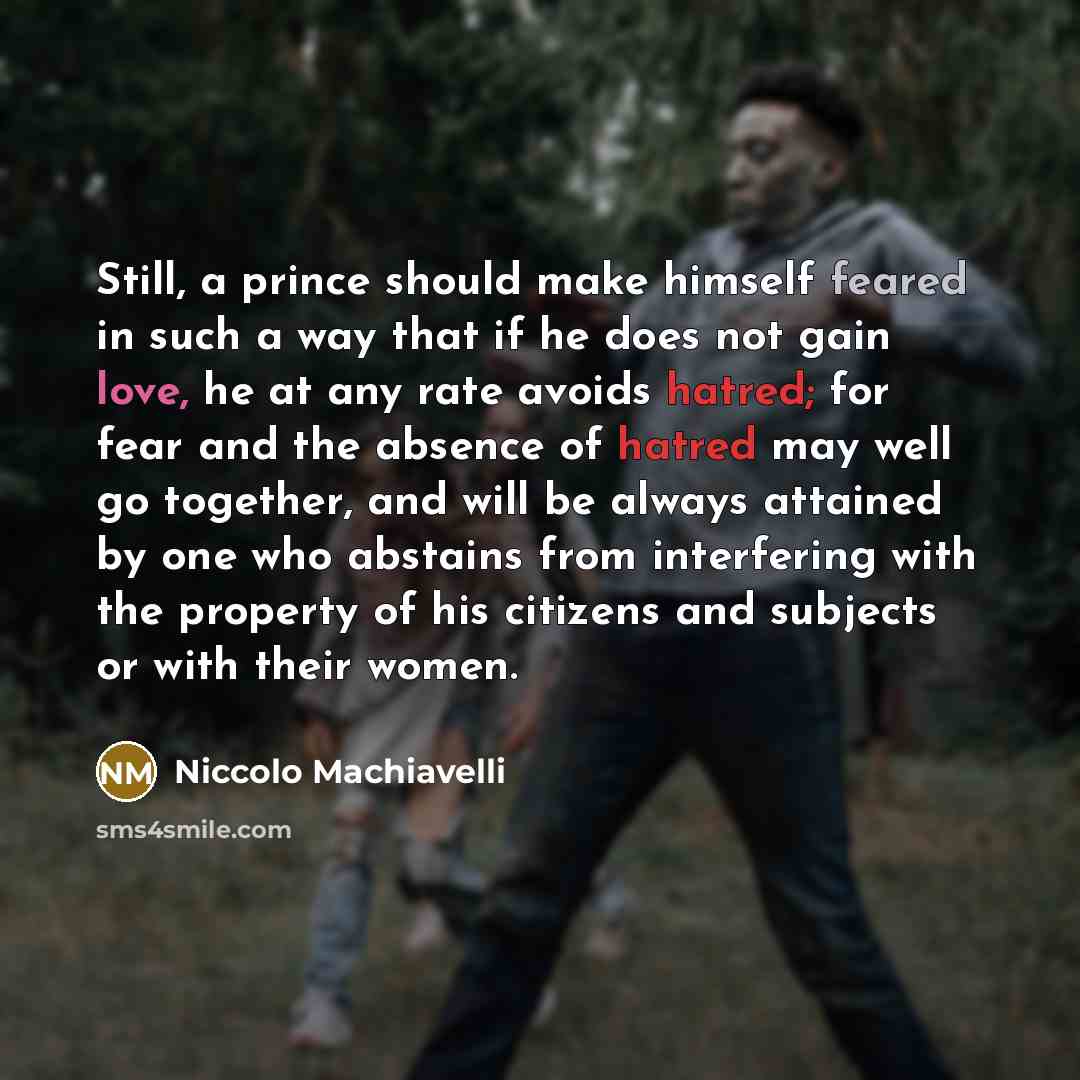 “Still, a prince should make himself feared in such a way that if he does not gain love, he at any rate avoids hatred; for fear and the absence of hatred may well go together, and will be always attained by one who abstains from interfering with the property of his citizens and subjects or with…” quote by Niccolo Machiavelli