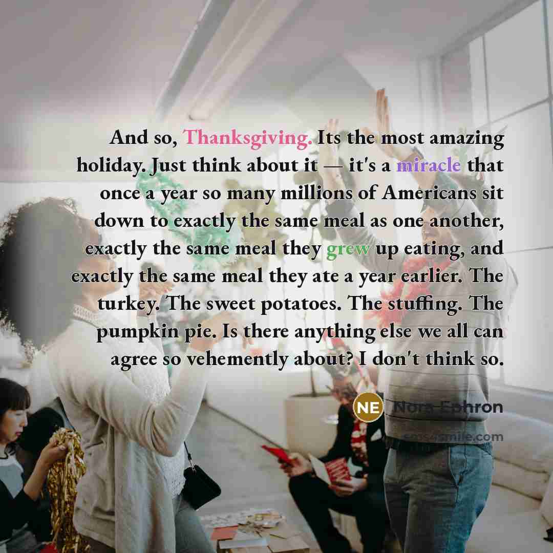 “And so, Thanksgiving. Its the most amazing holiday. Just think about it — it's a miracle that once a year so many millions of Americans sit down to exactly the same meal as one another, exactly the same meal they grew up eating, and exactly the same meal they ate a year earlier. The turkey. The…” quote by Nora Ephron