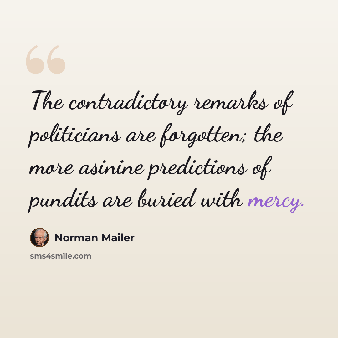 “The contradictory remarks of politicians are forgotten; the more asinine predictions of pundits are buried with mercy.” quote by Norman Mailer
