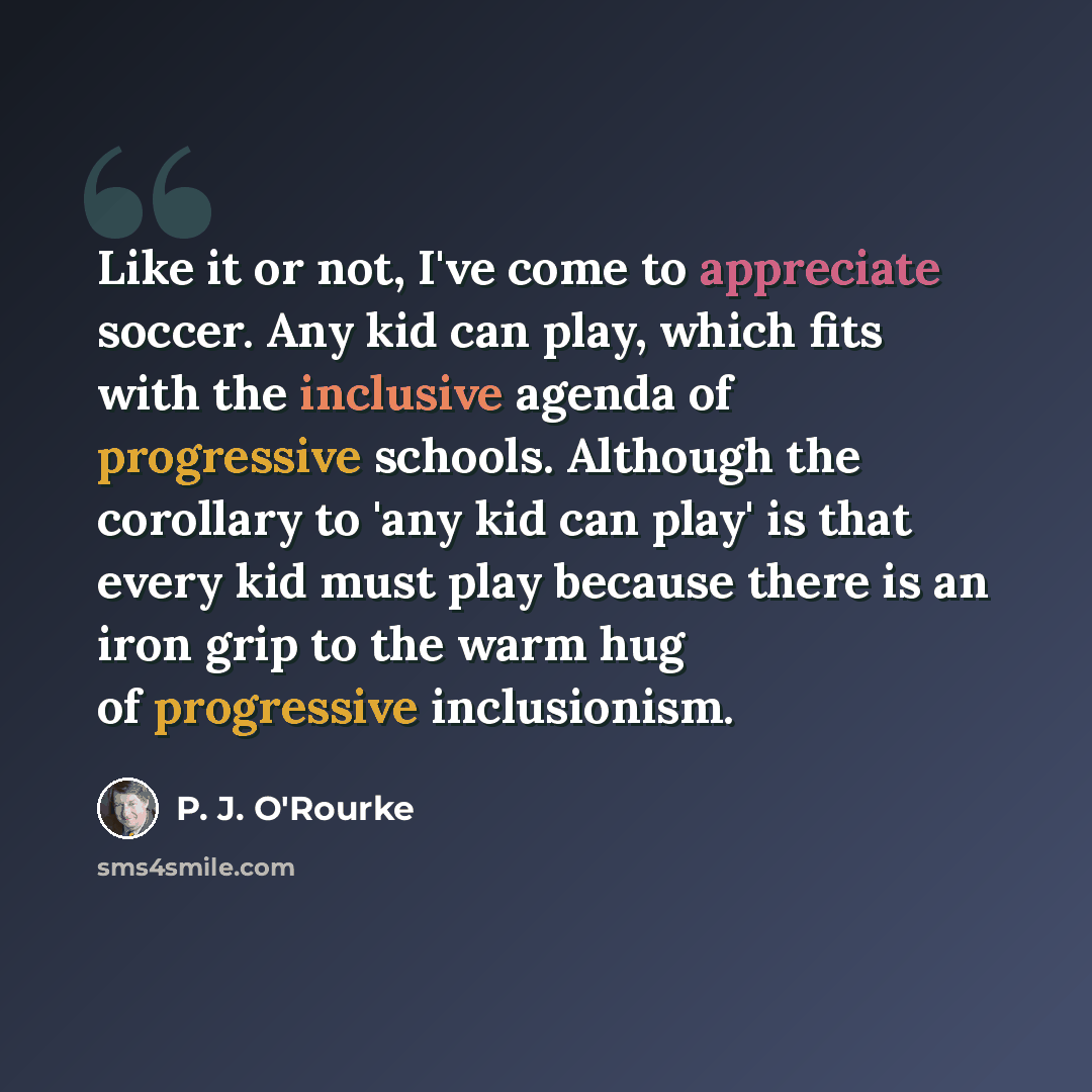 “Like it or not, I've come to appreciate soccer. Any kid can play, which fits with the inclusive agenda of progressive schools. Although the corollary to 'any kid can play' is that every kid must play because there is an iron grip to the warm hug of progressive inclusionism.” quote by P. J. O'Rourke