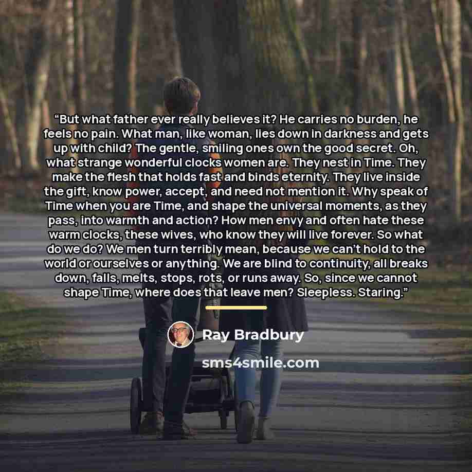 “But what father ever really believes it? He carries no burden, he feels no pain. What man, like woman, lies down in darkness and gets up with child? The gentle, smiling ones own the good secret. Oh, what strange wonderful clocks women are. They nest in Time. They make the flesh that holds fast and…” quote by Ray Bradbury
