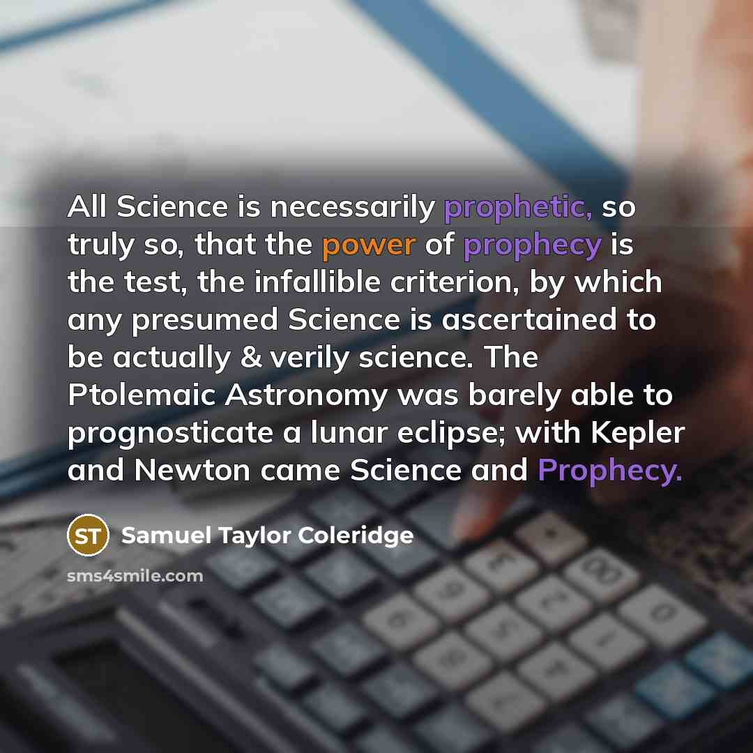“All Science is necessarily prophetic, so truly so, that the power of prophecy is the test, the infallible criterion, by which any presumed Science is ascertained to be actually & verily science. The Ptolemaic Astronomy was barely able to prognosticate a lunar eclipse; with Kepler and Newton came…” quote by Samuel Taylor Coleridge