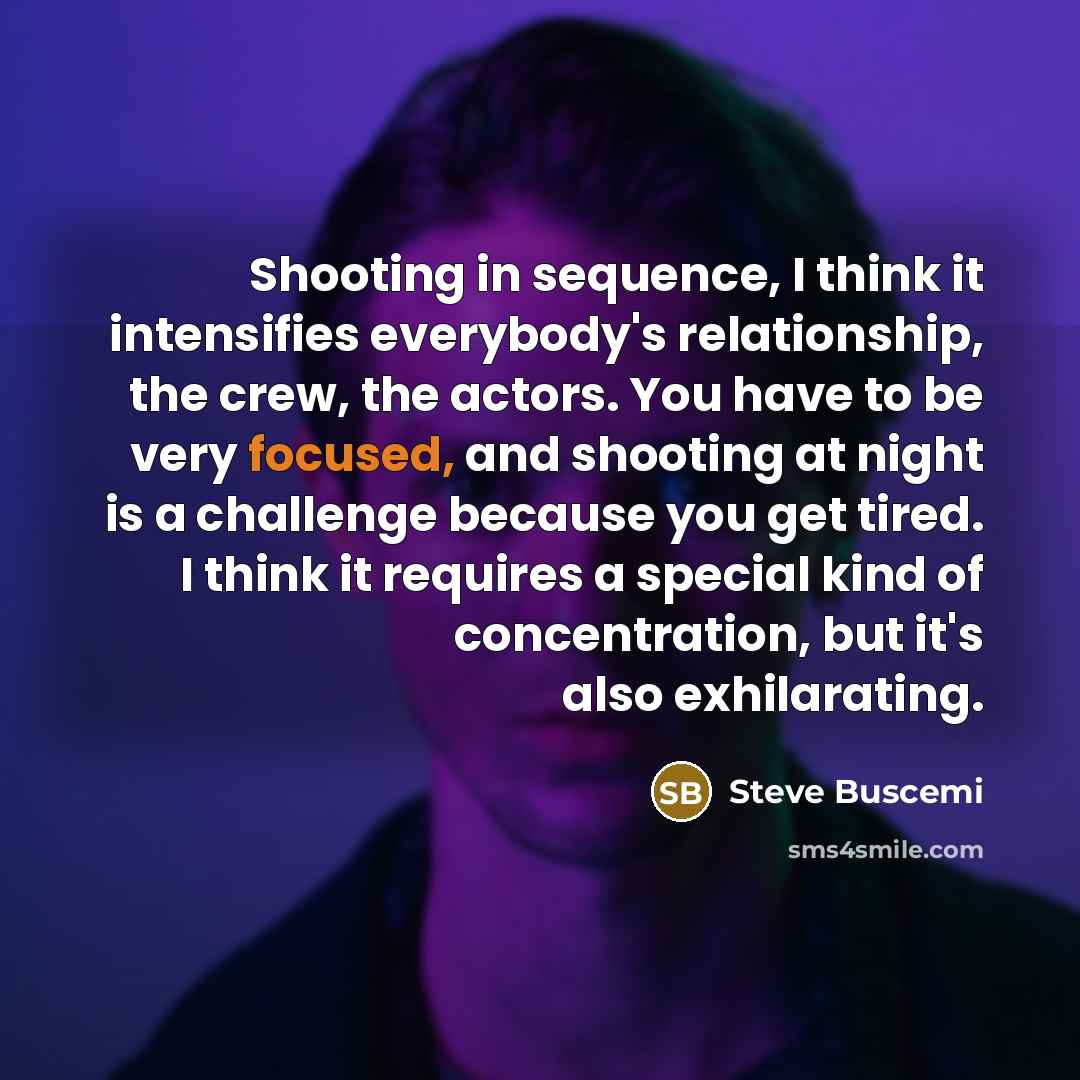 “Shooting in sequence, I think it intensifies everybody's relationship, the crew, the actors. You have to be very focused, and shooting at night is a challenge because you get tired. I think it requires a special kind of concentration, but it's also exhilarating.” quote by Steve Buscemi