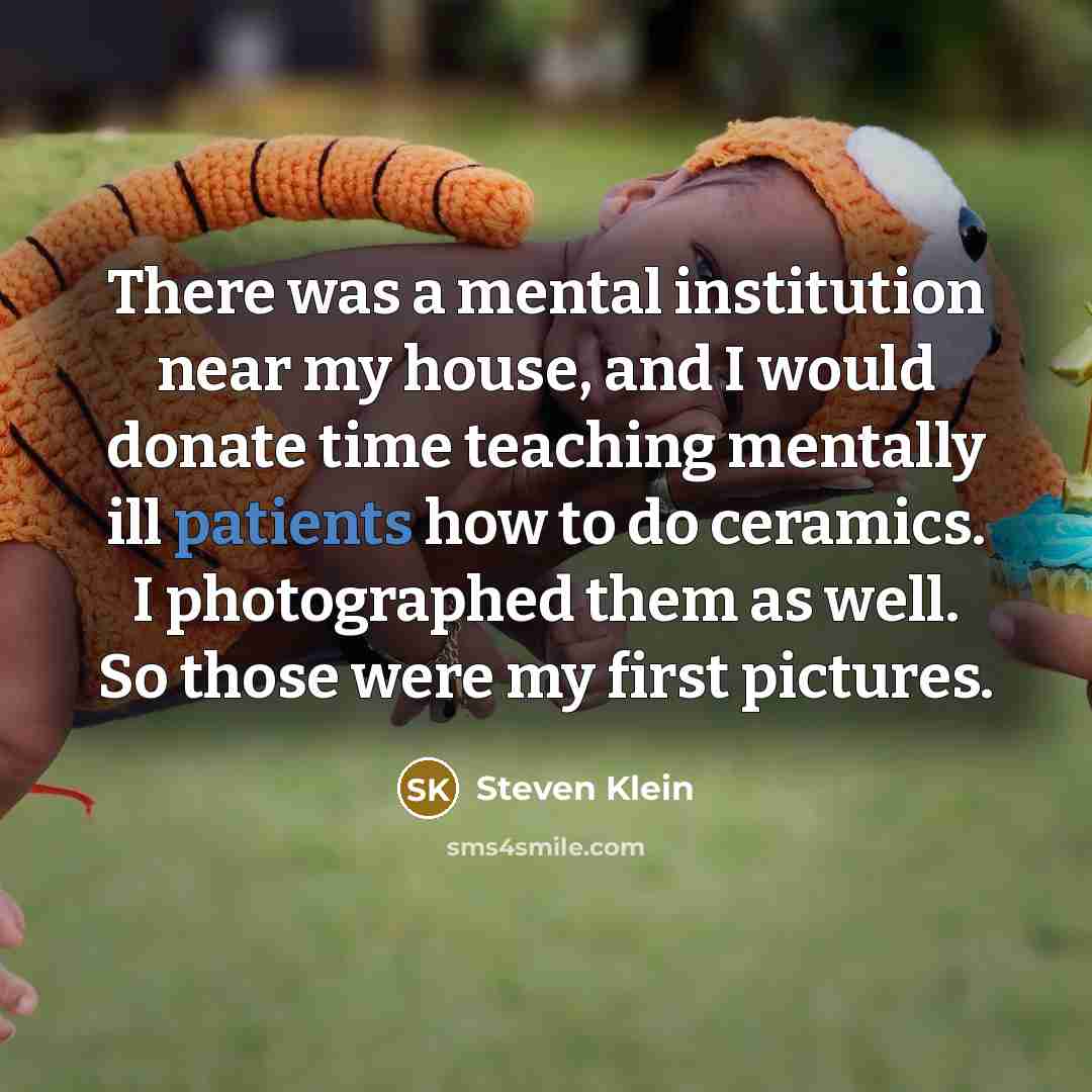 “There was a mental institution near my house, and I would donate time teaching mentally ill patients how to do ceramics. I photographed them as well. So those were my first pictures.” quote by Steven Klein
