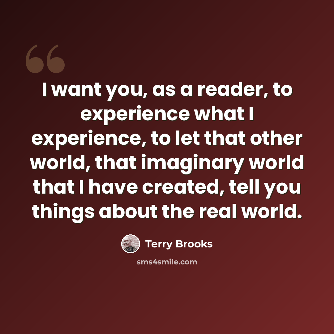 “I want you, as a reader, to experience what I experience, to let that other world, that imaginary world that I have created, tell you things about the real world.” quote by Terry Brooks