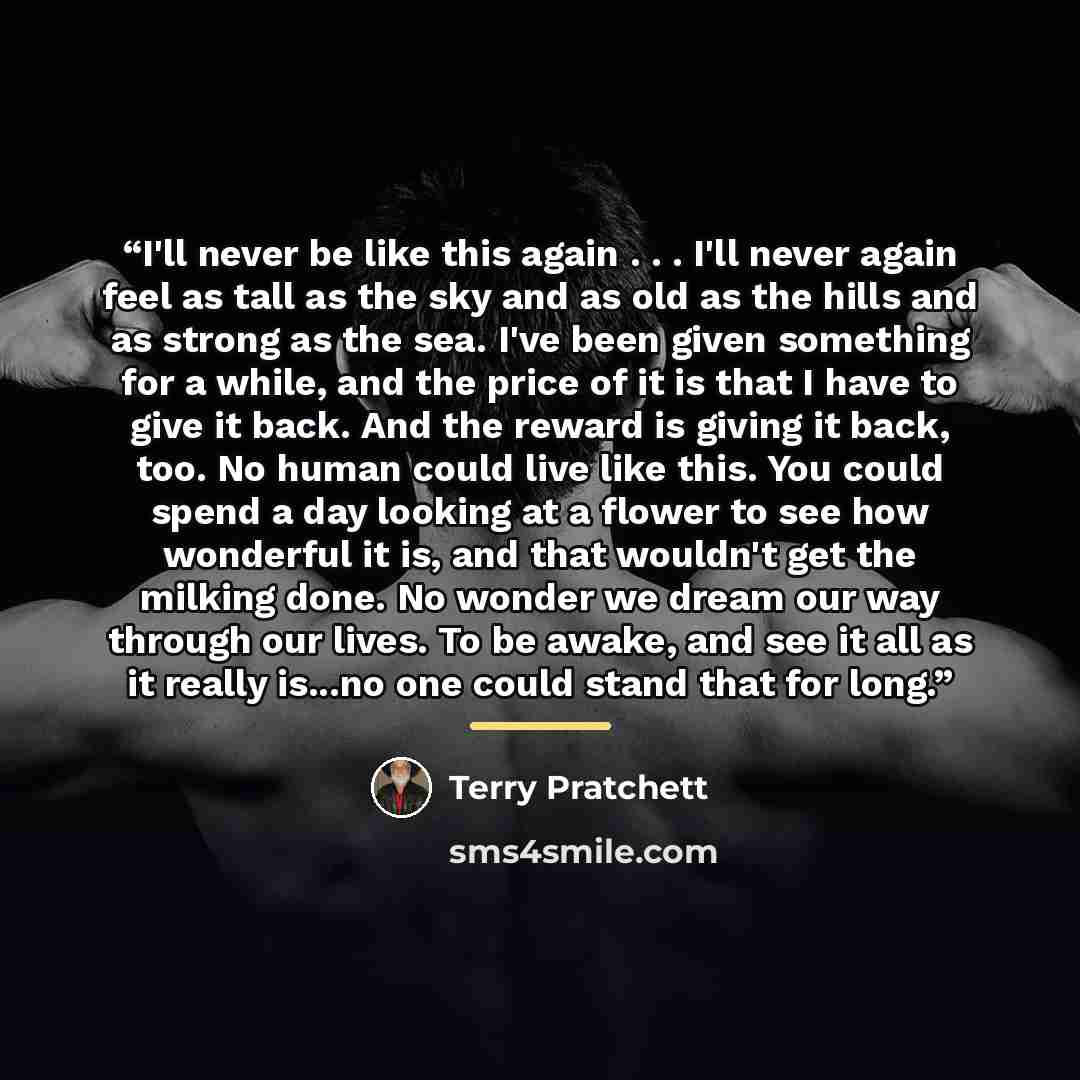 “I'll never be like this again . . . I'll never again feel as tall as the sky and as old as the hills and as strong as the sea. I've been given something for a while, and the price of it is that I have to give it back. And the reward is giving it back, too. No human could live like this. You could…” quote by Terry Pratchett