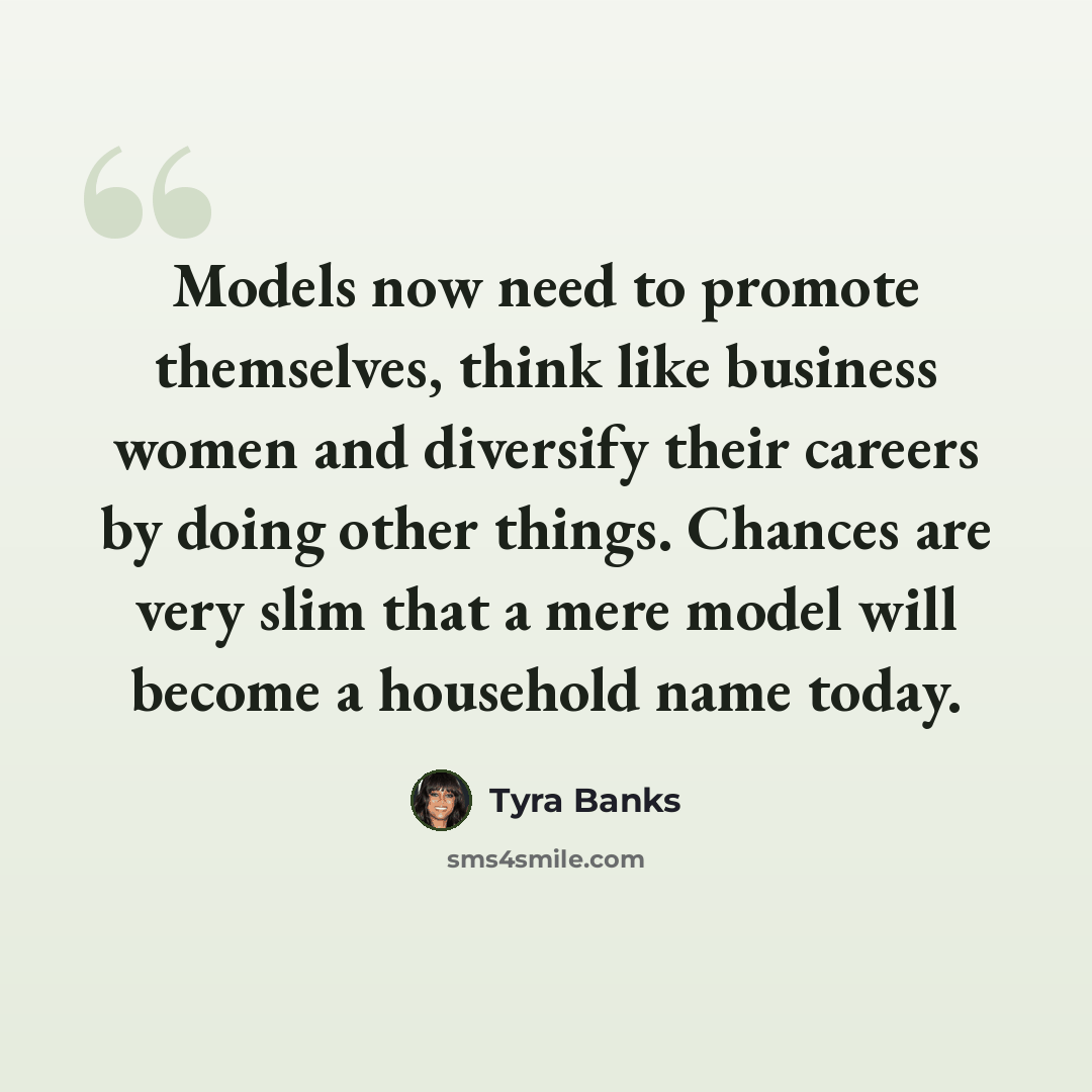 “Models now need to promote themselves, think like business women and diversify their careers by doing other things. Chances are very slim that a mere model will become a household name today.” quote by Tyra Banks