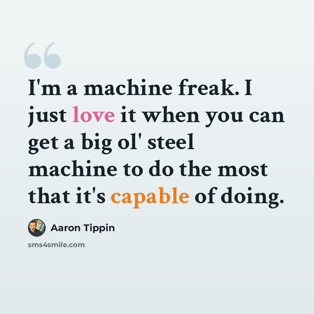 “I'm a machine freak. I just love it when you can get a big ol' steel machine to do the most that it's capable of doing.” quote by Aaron Tippin