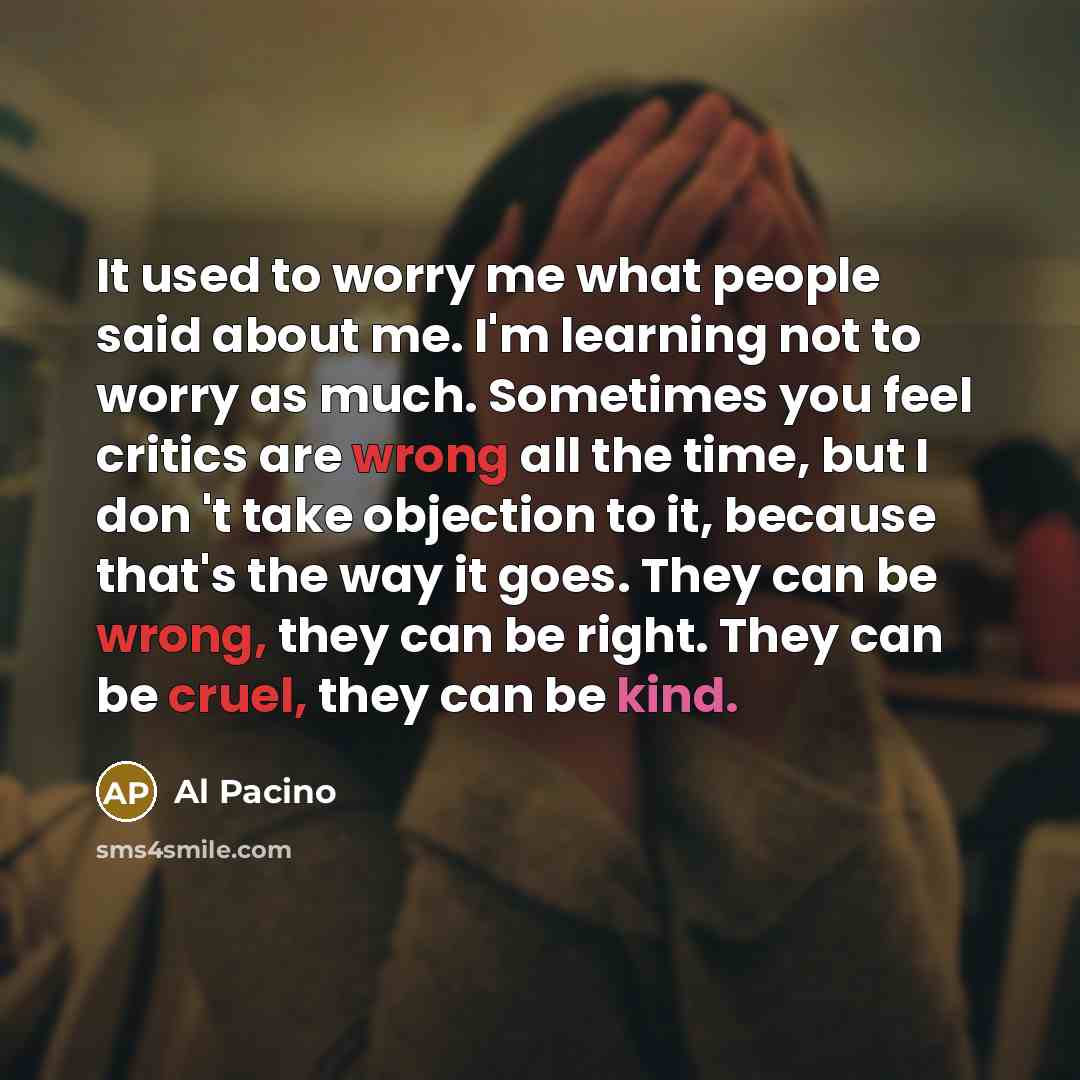 “It used to worry me what people said about me. I'm learning not to worry as much. Sometimes you feel critics are wrong all the time, but I don 't take objection to it, because that's the way it goes. They can be wrong, they can be right. They can be cruel, they can be kind.” quote by Al Pacino