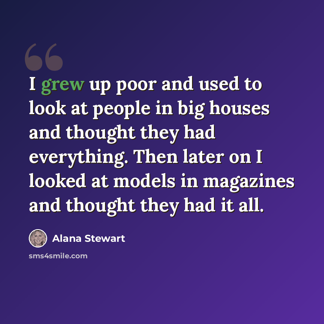 “I grew up poor and used to look at people in big houses and thought they had everything. Then later on I looked at models in magazines and thought they had it all.” quote by Alana Stewart