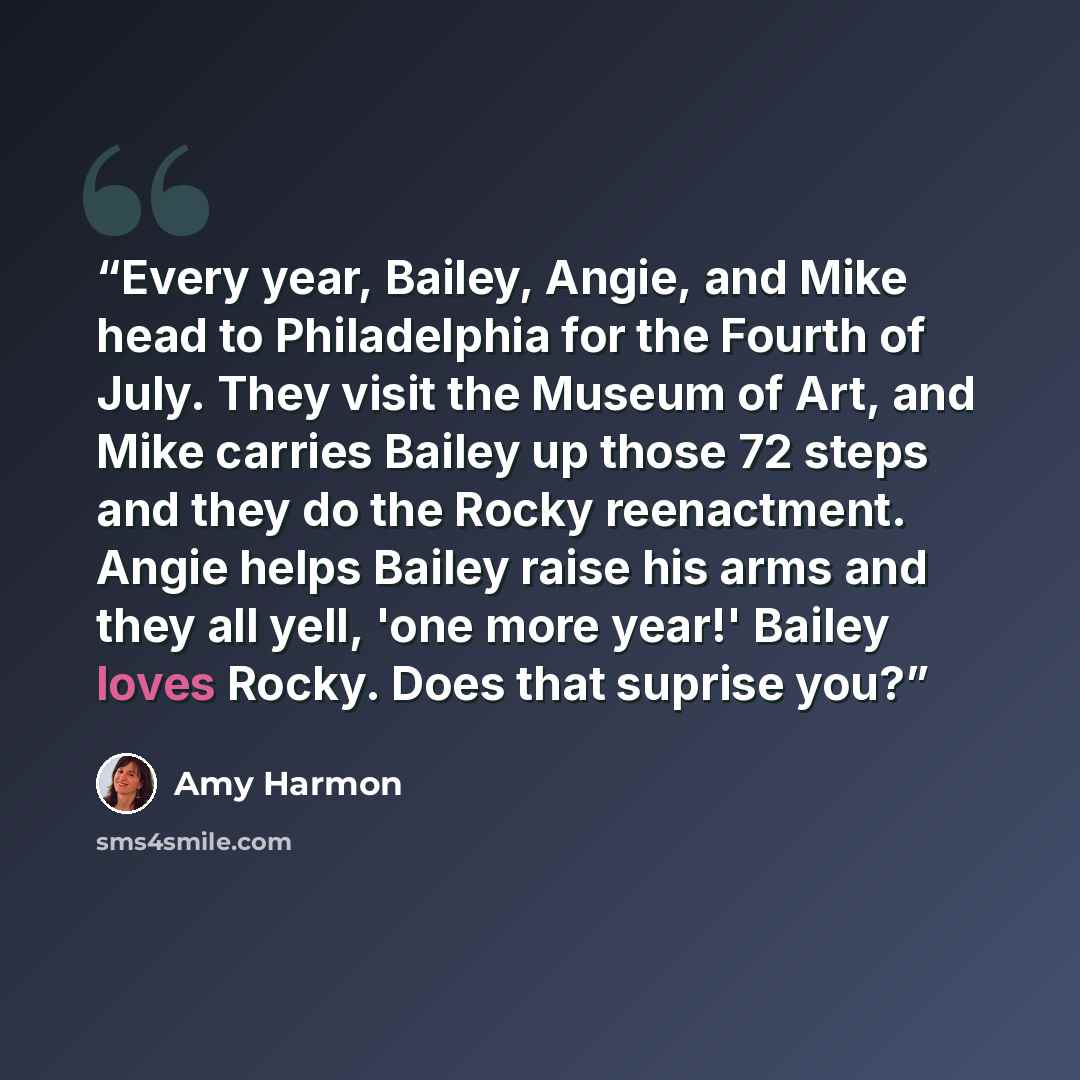 “Every year, Bailey, Angie, and Mike head to Philadelphia for the Fourth of July. They visit the Museum of Art, and Mike carries Bailey up those 72 steps and they do the Rocky reenactment. Angie helps Bailey raise his arms and they all yell, 'one more year!' Bailey loves Rocky. Does that suprise you?” quote by Amy Harmon