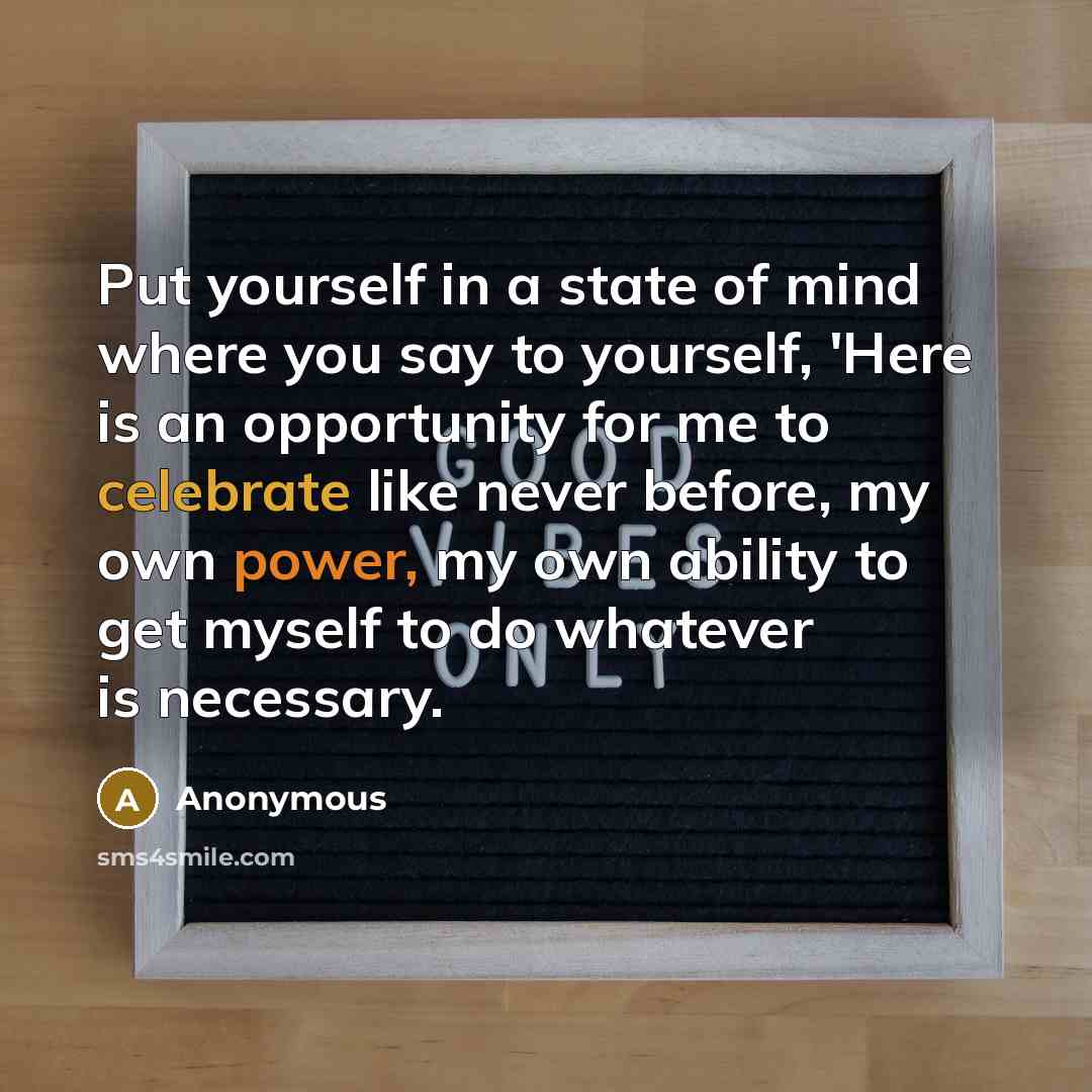 “Put yourself in a state of mind where you say to yourself, 'Here is an opportunity for me to celebrate like never before, my own power, my own ability to get myself to do whatever is necessary.” quote by Anonymous