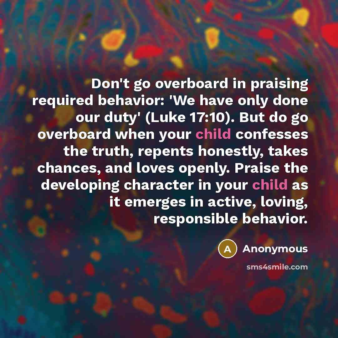 “Don't go overboard in praising required behavior: 'We have only done our duty' (Luke 17:10). But do go overboard when your child confesses the truth, repents honestly, takes chances, and loves openly. Praise the developing character in your child as it emerges in active, loving, responsible…” quote by Anonymous