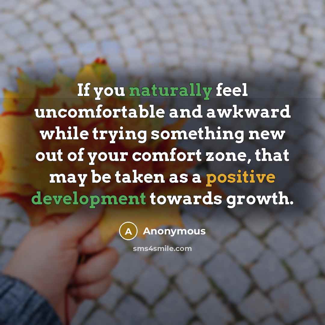 “If you naturally feel uncomfortable and awkward while trying something new out of your comfort zone, that may be taken as a positive development towards growth.” quote by Anonymous