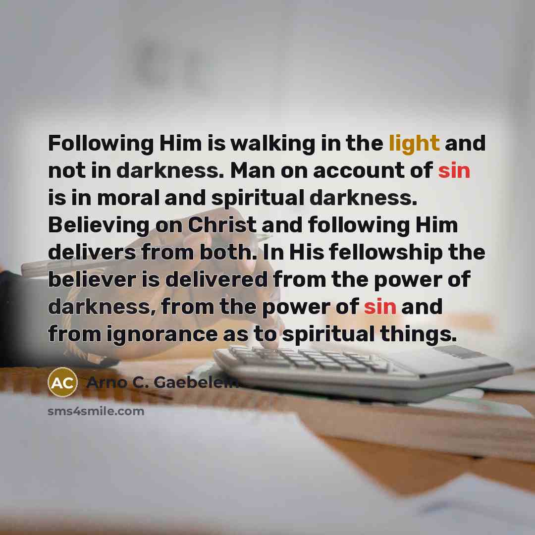 “Following Him is walking in the light and not in darkness. Man on account of sin is in moral and spiritual darkness. Believing on Christ and following Him delivers from both. In His fellowship the believer is delivered from the power of darkness, from the power of sin and from ignorance as to…” quote by Arno C. Gaebelein