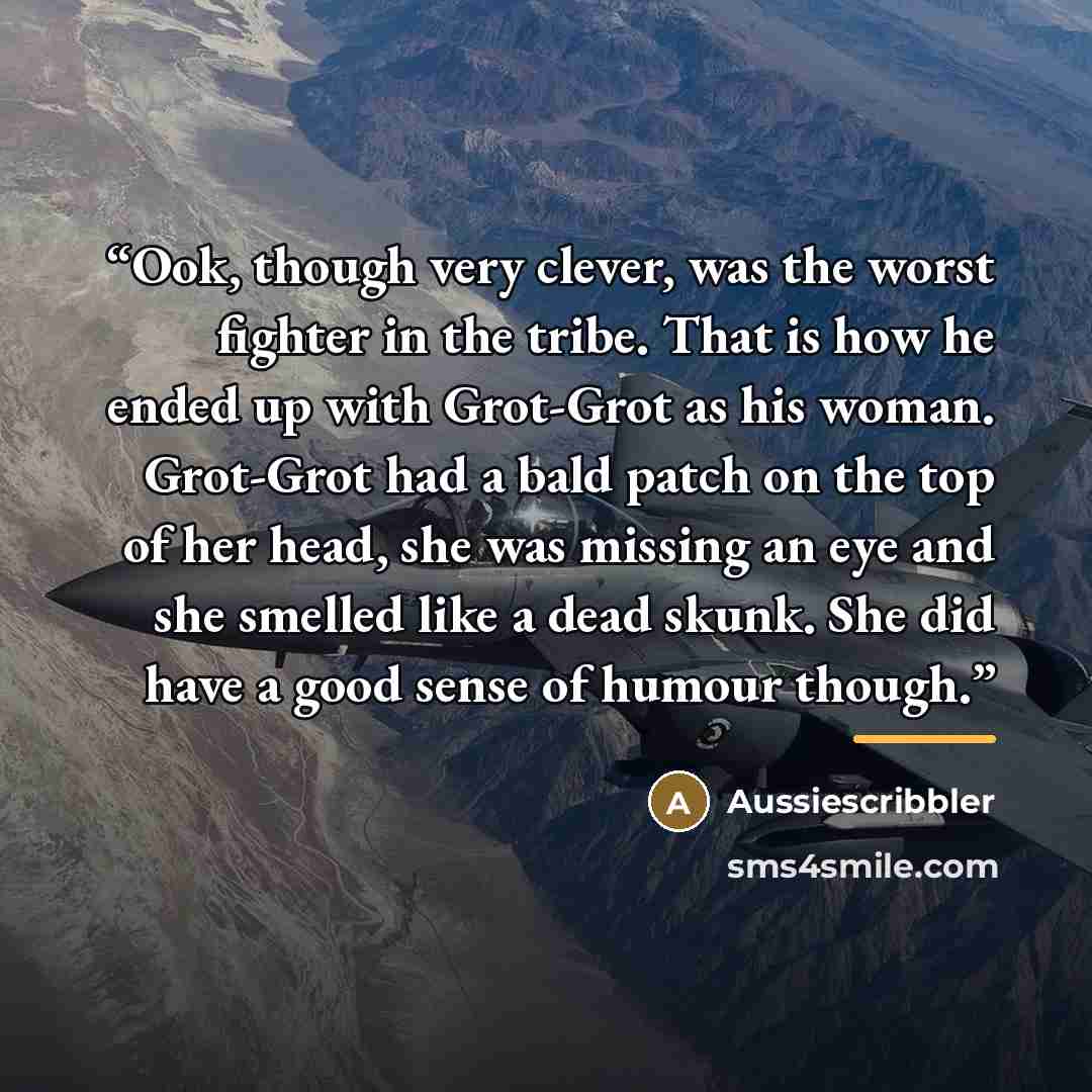 “Ook, though very clever, was the worst fighter in the tribe. That is how he ended up with Grot-Grot as his woman. Grot-Grot had a bald patch on the top of her head, she was missing an eye and she smelled like a dead skunk. She did have a good sense of humour though.” quote by Aussiescribbler